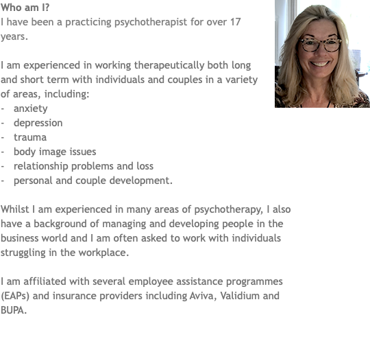 ﷯Who am I? I have been a practicing psychotherapist for over 17 years. I am experienced in working therapeutically both long and short term with individuals and couples in a variety of areas, including: - anxiety - depression - trauma - body image issues - relationship problems and loss - personal and couple development. Whilst I am experienced in many areas of psychotherapy, I also have a background of managing and developing people in the business world and I am often asked to work with individuals struggling in the workplace. I am affiliated with several employee assistance programmes (EAPs) and insurance providers including Aviva, Validium and BUPA.