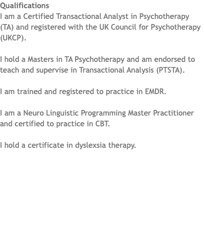 Qualifications I am a Certified Transactional Analyst in Psychotherapy (TA) and registered with the UK Council for Psychotherapy (UKCP). I hold a Masters in TA Psychotherapy and am endorsed to teach and supervise in Transactional Analysis (PTSTA). I am trained and registered to practice in EMDR. I am a Neuro Linguistic Programming Master Practitioner and certified to practice in CBT. I hold a certificate in dyslexsia therapy.