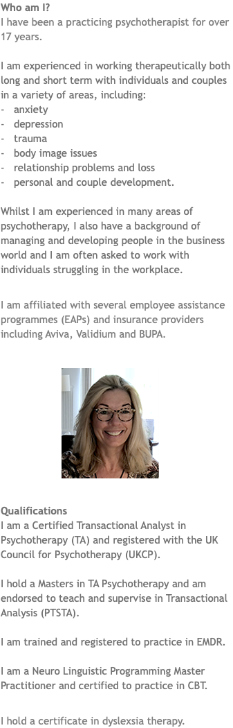 Who am I? I have been a practicing psychotherapist for over 17 years. I am experienced in working therapeutically both long and short term with individuals and couples in a variety of areas, including: - anxiety - depression - trauma - body image issues - relationship problems and loss - personal and couple development. Whilst I am experienced in many areas of psychotherapy, I also have a background of managing and developing people in the business world and I am often asked to work with individuals struggling in the workplace. I am affiliated with several employee assistance programmes (EAPs) and insurance providers including Aviva, Validium and BUPA. ﷯ Qualifications I am a Certified Transactional Analyst in Psychotherapy (TA) and registered with the UK Council for Psychotherapy (UKCP). I hold a Masters in TA Psychotherapy and am endorsed to teach and supervise in Transactional Analysis (PTSTA). I am trained and registered to practice in EMDR. I am a Neuro Linguistic Programming Master Practitioner and certified to practice in CBT. I hold a certificate in dyslexsia therapy.