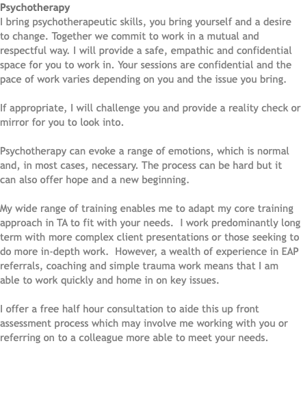 Psychotherapy I bring psychotherapeutic skills, you bring yourself and a desire to change. Together we commit to work in a mutual and respectful way. I will provide a safe, empathic and confidential space for you to work in. Your sessions are confidential and the pace of work varies depending on you and the issue you bring. If appropriate, I will challenge you and provide a reality check or mirror for you to look into. Psychotherapy can evoke a range of emotions, which is normal and, in most cases, necessary. The process can be hard but it can also offer hope and a new beginning. My wide range of training enables me to adapt my core training approach in TA to fit with your needs. I work predominantly long term with more complex client presentations or those seeking to do more in-depth work. However, a wealth of experience in EAP referrals, coaching and simple trauma work means that I am able to work quickly and home in on key issues. I offer a free half hour consultation to aide this up front assessment process which may involve me working with you or referring on to a colleague more able to meet your needs. 