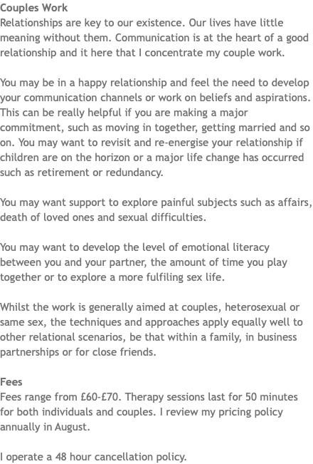 Couples Work Relationships are key to our existence. Our lives have little meaning without them. Communication is at the heart of a good relationship and it here that I concentrate my couple work. You may be in a happy relationship and feel the need to develop your communication channels or work on beliefs and aspirations. This can be really helpful if you are making a major commitment, such as moving in together, getting married and so on. You may want to revisit and re-energise your relationship if children are on the horizon or a major life change has occurred such as retirement or redundancy. You may want support to explore painful subjects such as affairs, death of loved ones and sexual difficulties. You may want to develop the level of emotional literacy between you and your partner, the amount of time you play together or to explore a more fulfiling sex life. Whilst the work is generally aimed at couples, heterosexual or same sex, the techniques and approaches apply equally well to other relational scenarios, be that within a family, in business partnerships or for close friends. Fees Fees range from £60-£70. Therapy sessions last for 50 minutes for both individuals and couples. I review my pricing policy annually in August. I operate a 48 hour cancellation policy.