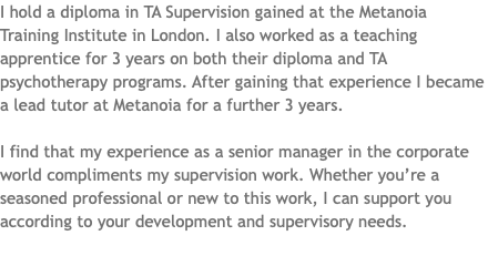 I hold a diploma in TA Supervision gained at the Metanoia Training Institute in London. I also worked as a teaching apprentice for 3 years on both their diploma and TA psychotherapy programs. After gaining that experience I became a lead tutor at Metanoia for a further 3 years. I find that my experience as a senior manager in the corporate world compliments my supervision work. Whether you’re a seasoned professional or new to this work, I can support you according to your development and supervisory needs. 