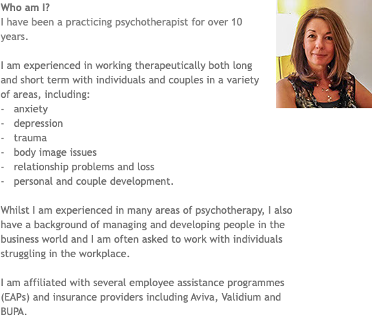 ﷯Who am I? I have been a practicing psychotherapist for over 10 years. I am experienced in working therapeutically both long and short term with individuals and couples in a variety of areas, including: - anxiety - depression - trauma - body image issues - relationship problems and loss - personal and couple development. Whilst I am experienced in many areas of psychotherapy, I also have a background of managing and developing people in the business world and I am often asked to work with individuals struggling in the workplace. I am affiliated with several employee assistance programmes (EAPs) and insurance providers including Aviva, Validium and BUPA. 