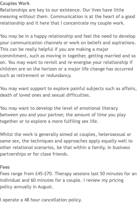 Couples Work Relationships are key to our existence. Our lives have little meaning without them. Communication is at the heart of a good relationship and it here that I concentrate my couple work. You may be in a happy relationship and feel the need to develop your communication channels or work on beliefs and aspirations. This can be really helpful if you are making a major commitment, such as moving in together, getting married and so on. You may want to revisit and re-energise your relationship if children are on the horizon or a major life change has occurred such as retirement or redundancy. You may want support to explore painful subjects such as affairs, death of loved ones and sexual difficulties. You may want to develop the level of emotional literacy between you and your partner, the amount of time you play together or to explore a more fulfiling sex life. Whilst the work is generally aimed at couples, heterosexual or same sex, the techniques and approaches apply equally well to other relational scenarios, be that within a family, in business partnerships or for close friends. Fees Fees range from £45-£70. Therapy sessions last 50 minutes for an individual and 60 minutes for a couple. I review my pricing policy annually in August. I operate a 48 hour cancellation policy.