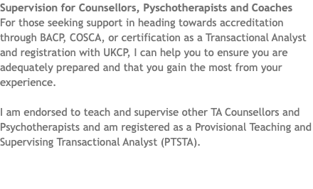 Supervision for Counsellors, Pyschotherapists and Coaches For those seeking support in heading towards accreditation through BACP, COSCA, or certification as a Transactional Analyst and registration with UKCP, I can help you to ensure you are adequately prepared and that you gain the most from your experience. I am endorsed to teach and supervise other TA Counsellors and Psychotherapists and am registered as a Provisional Teaching and Supervising Transactional Analyst (PTSTA).