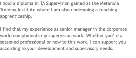 I hold a diploma in TA Supervision gained at the Metanoia Training Institute where I am also undergoing a teaching apprenticeship. I find that my experience as senior manager in the corporate world compliments my supervision work. Whether you’re a seasoned professional or new to this work, I can support you according to your development and supervisory needs. 