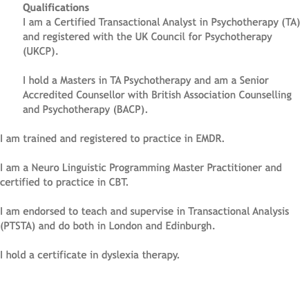 ﷯Qualifications I am a Certified Transactional Analyst in Psychotherapy (TA) and registered with the UK Council for Psychotherapy (UKCP). I hold a Masters in TA Psychotherapy and am a Senior Accredited Counsellor with British Association Counselling and Psychotherapy (BACP). I am trained and registered to practice in EMDR. I am a Neuro Linguistic Programming Master Practitioner and certified to practice in CBT. I am endorsed to teach and supervise in Transactional Analysis (PTSTA) and do both in London and Edinburgh. I hold a certificate in dyslexia therapy. 