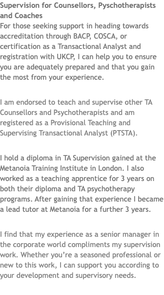Supervision for Counsellors, Pyschotherapists and Coaches For those seeking support in heading towards accreditation through BACP, COSCA, or certification as a Transactional Analyst and registration with UKCP, I can help you to ensure you are adequately prepared and that you gain the most from your experience. I am endorsed to teach and supervise other TA Counsellors and Psychotherapists and am registered as a Provisional Teaching and Supervising Transactional Analyst (PTSTA). I hold a diploma in TA Supervision gained at the Metanoia Training Institute in London. I also worked as a teaching apprentice for 3 years on both their diploma and TA psychotherapy programs. After gaining that experience I became a lead tutor at Metanoia for a further 3 years. I find that my experience as a senior manager in the corporate world compliments my supervision work. Whether you’re a seasoned professional or new to this work, I can support you according to your development and supervisory needs. 